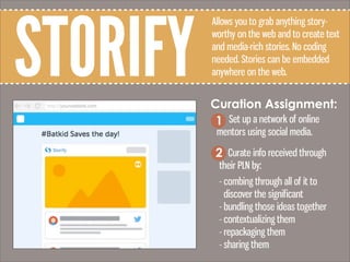 STORIFY
Allows you to grab anything story-
worthy on the web and to create text
and media-rich stories. No coding
needed. Stories can be embedded
anywhere on the web.
Curation Assignment:
Set up a network of online
mentors using social media.
1
2 Curate info received through
their PLN by:
- combing through all of it to
discover the significant
- bundling those ideas together
- contextualizing them
- repackaging them
- sharing them