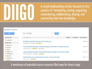 DIIGO
A social bookmarking service focused on the
practice of “annotating, storing, organizing,
remembering, collaborating, sharing, and
connecting dots into knowledge.
A warehouse of potential course resources filed away for future usage