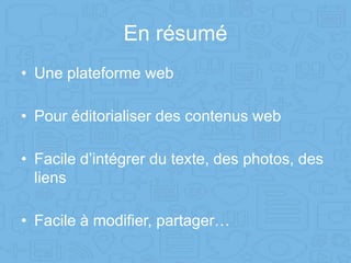 En résumé
• Une plateforme web
• Pour éditorialiser des contenus web
• Facile d’intégrer du texte, des photos, des
liens
• Facile à modifier, partager…
 