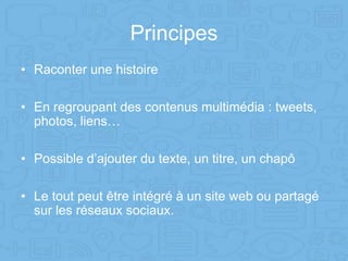 Principes
• Raconter une histoire
• En regroupant des contenus multimédia : tweets,
photos, liens…
• Possible d’ajouter du texte, un titre, un chapô
• Le tout peut être intégré à un site web ou partagé
sur les réseaux sociaux.
 
