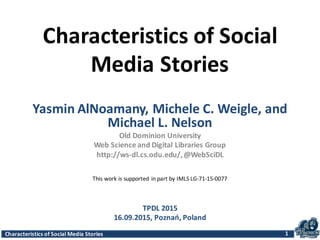 Characteristics	
  of	
  Social	
  Media	
  Stories
Characteristics	
  of	
  Social	
  
Media	
  Stories
Yasmin	
  AlNoamany,	
  Michele	
  C.	
  Weigle,	
  and	
  
Michael	
  L.	
  Nelson
Old	
  Dominion	
  University
Web	
  Science	
  and	
  Digital	
  Libraries	
  Group	
  
http://ws-­‐dl.cs.odu.edu/,	
  @WebSciDL
1
TPDL	
  2015
16.09.2015,	
  Poznań,	
  Poland
This	
  work	
  is	
  supported	
  in	
  part	
  by	
  IMLS	
  LG-­‐71-­‐15-­‐0077
 