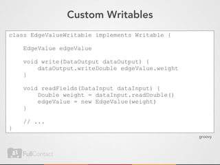 Custom Writables
class EdgeValueWritable implements Writable {

    EdgeValue edgeValue

    void write(DataOutput dataOutput) {
        dataOutput.writeDouble edgeValue.weight
    }

    void readFields(DataInput dataInput) {
        Double weight = dataInput.readDouble()
        edgeValue = new EdgeValue(weight)
    }

    // ...
}
                                                  groovy
 