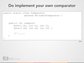 Do implement your own comparator
public static class Comparator
               extends WritableComparator {


    public int compare(
        byte[] b1, int s1, int l1,
        byte[] b2, int s2, int l2) {

        // .....
    }
}
                                              java
 