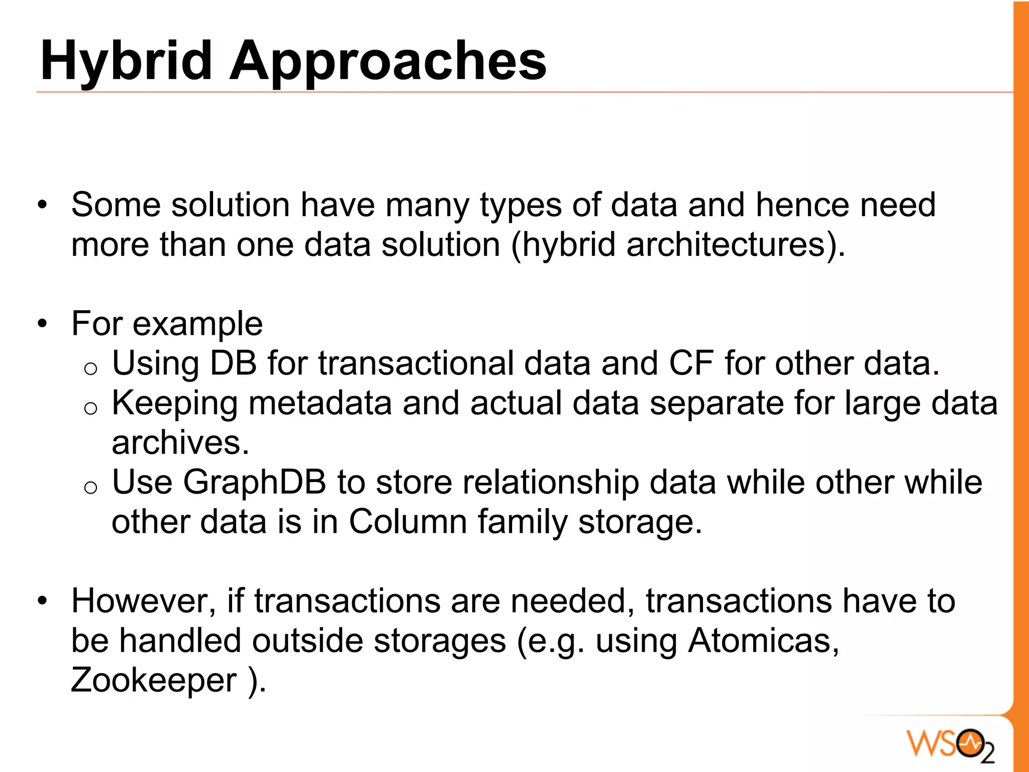 Hybrid Approaches

• Some solution have many types of data and hence need
  more than one data solution (hybrid architectures).

• For example
   o Using DB for transactional data and CF for other data.
   o Keeping metadata and actual data separate for large data
     archives.
   o Use GraphDB to store relationship data while other while
     other data is in Column family storage.

• However, if transactions are needed, transactions have to
  be handled outside storages (e.g. using Atomicas,
  Zookeeper ).
 