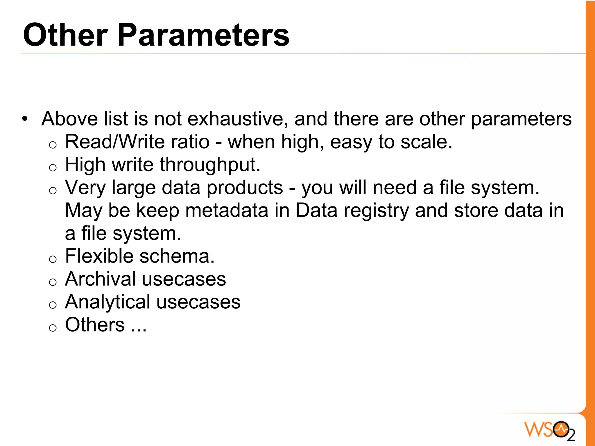 Other Parameters

• Above list is not exhaustive, and there are other parameters
  o Read/Write ratio - when high, easy to scale.
  o High write throughput.
  o Very large data products - you will need a file system.
    May be keep metadata in Data registry and store data in
    a file system.
  o Flexible schema.
  o Archival usecases
  o Analytical usecases
  o Others ...
 