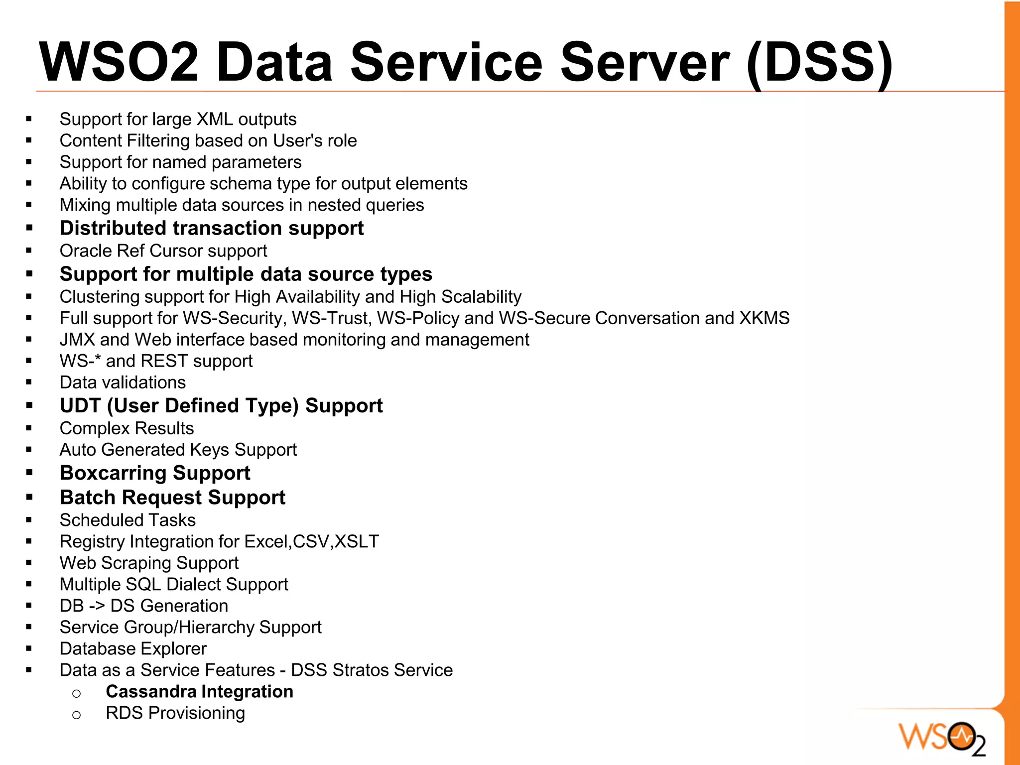 WSO2 Data Service Server (DSS)
   Support for large XML outputs
   Content Filtering based on User's role
   Support for named parameters
   Ability to configure schema type for output elements
   Mixing multiple data sources in nested queries
   Distributed transaction support
   Oracle Ref Cursor support
   Support for multiple data source types
   Clustering support for High Availability and High Scalability
   Full support for WS-Security, WS-Trust, WS-Policy and WS-Secure Conversation and XKMS
   JMX and Web interface based monitoring and management
   WS-* and REST support
   Data validations
   UDT (User Defined Type) Support
   Complex Results
   Auto Generated Keys Support
   Boxcarring Support
   Batch Request Support
   Scheduled Tasks
   Registry Integration for Excel,CSV,XSLT
   Web Scraping Support
   Multiple SQL Dialect Support
   DB -> DS Generation
   Service Group/Hierarchy Support
   Database Explorer
   Data as a Service Features - DSS Stratos Service
     o Cassandra Integration
     o RDS Provisioning
 