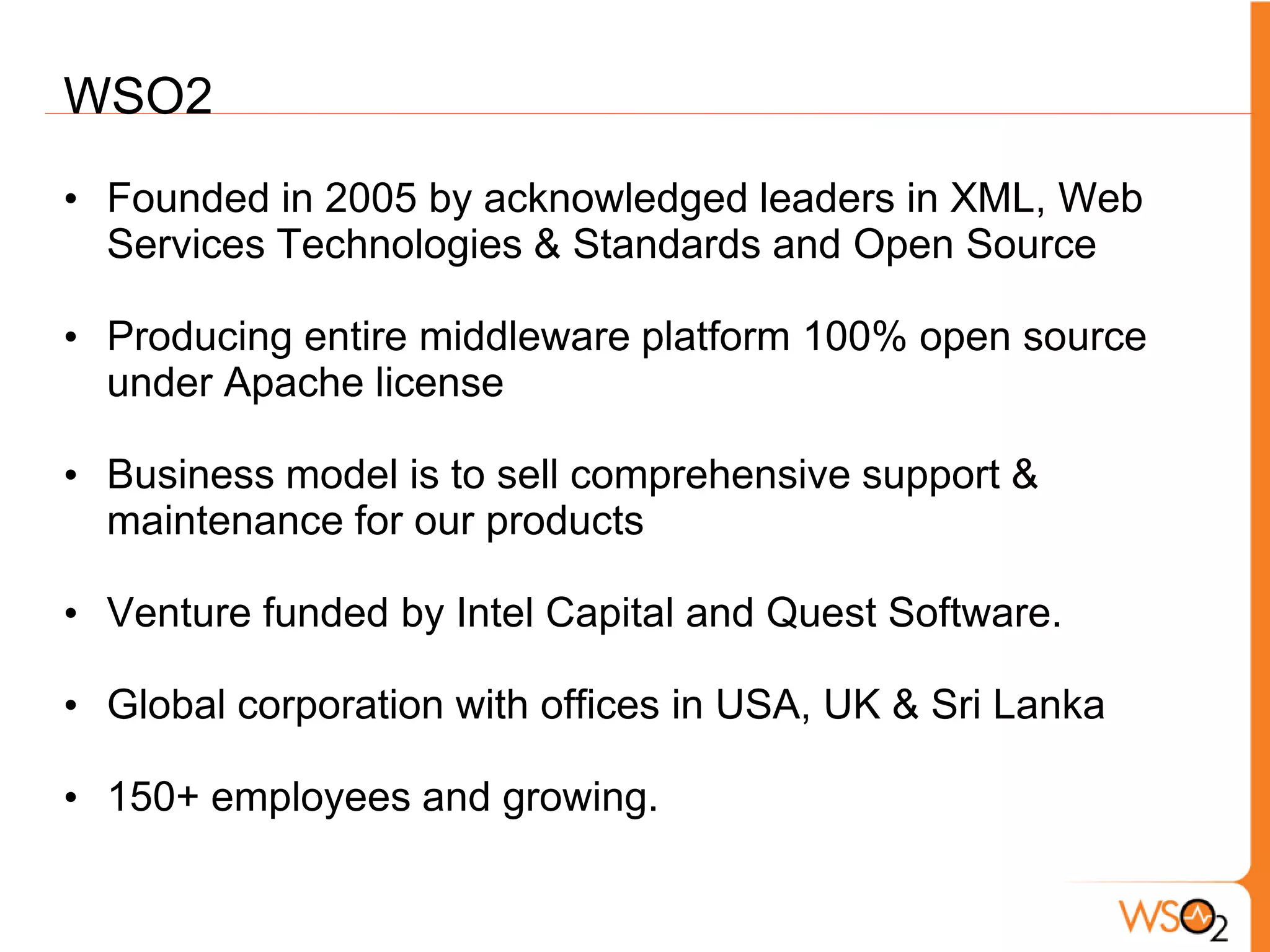 WSO2
• Founded in 2005 by acknowledged leaders in XML, Web
  Services Technologies & Standards and Open Source

• Producing entire middleware platform 100% open source
  under Apache license

• Business model is to sell comprehensive support &
  maintenance for our products

• Venture funded by Intel Capital and Quest Software.

• Global corporation with offices in USA, UK & Sri Lanka

• 150+ employees and growing.
 