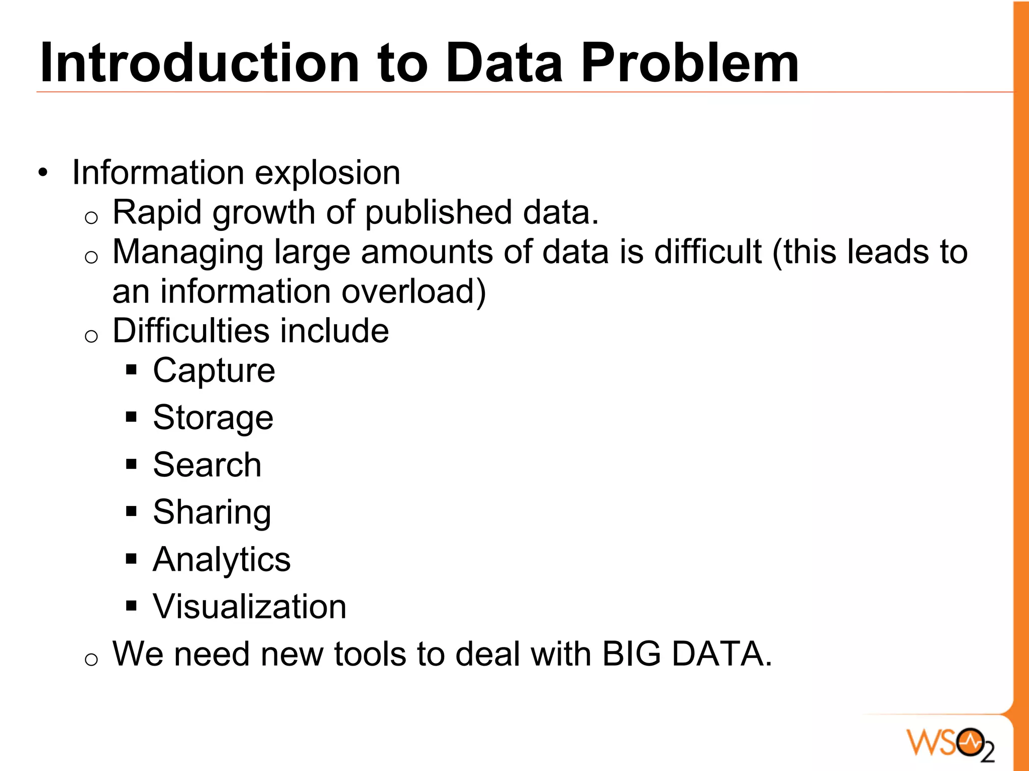 Introduction to Data Problem
• Information explosion
   o Rapid growth of published data.
   o Managing large amounts of data is difficult (this leads to
     an information overload)
   o Difficulties include
       Capture
       Storage
       Search
       Sharing
       Analytics
       Visualization
   o We need new tools to deal with BIG DATA.
 