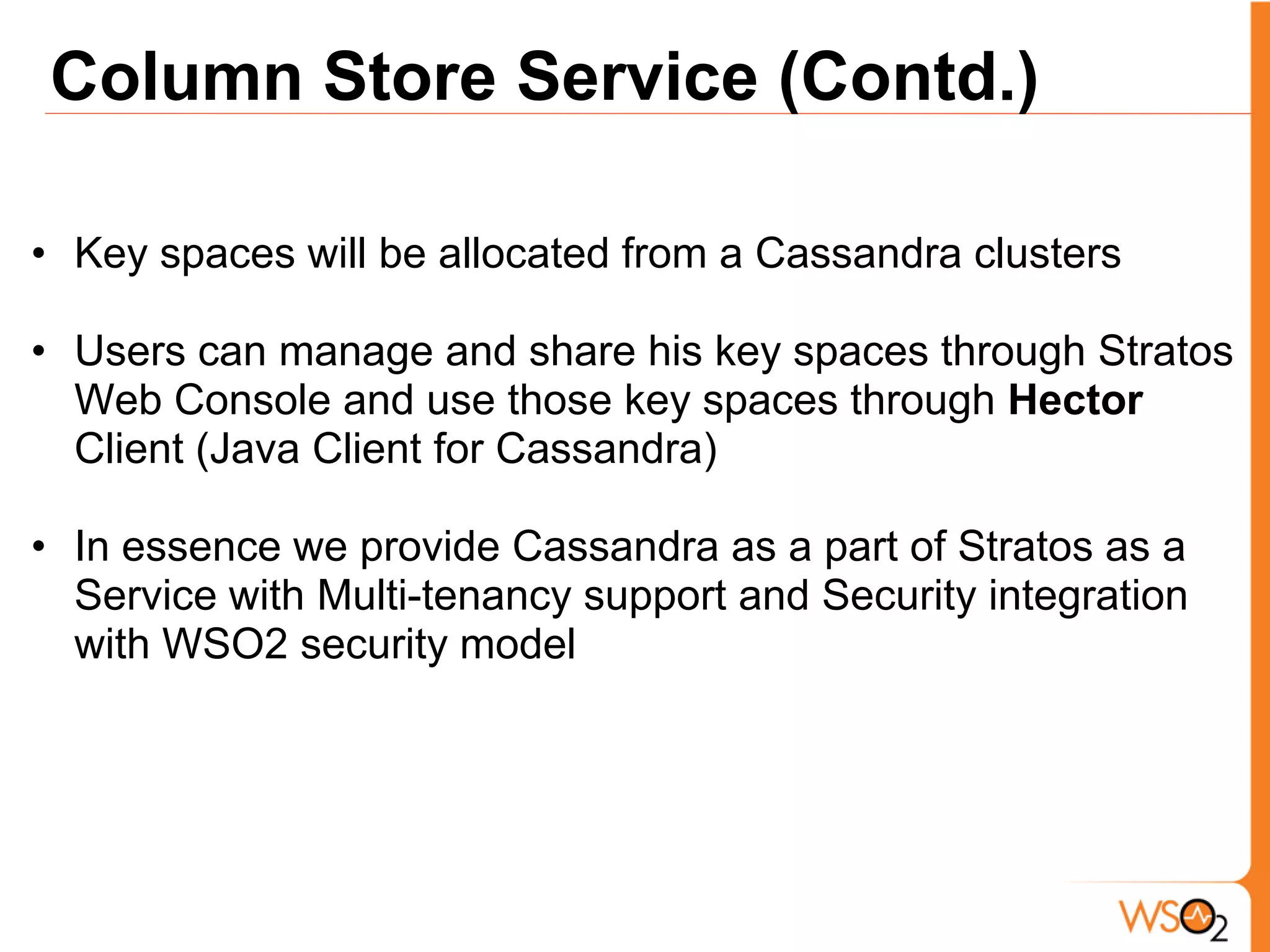 Column Store Service (Contd.)

• Key spaces will be allocated from a Cassandra clusters

• Users can manage and share his key spaces through Stratos
  Web Console and use those key spaces through Hector
  Client (Java Client for Cassandra)

• In essence we provide Cassandra as a part of Stratos as a
  Service with Multi-tenancy support and Security integration
  with WSO2 security model
 