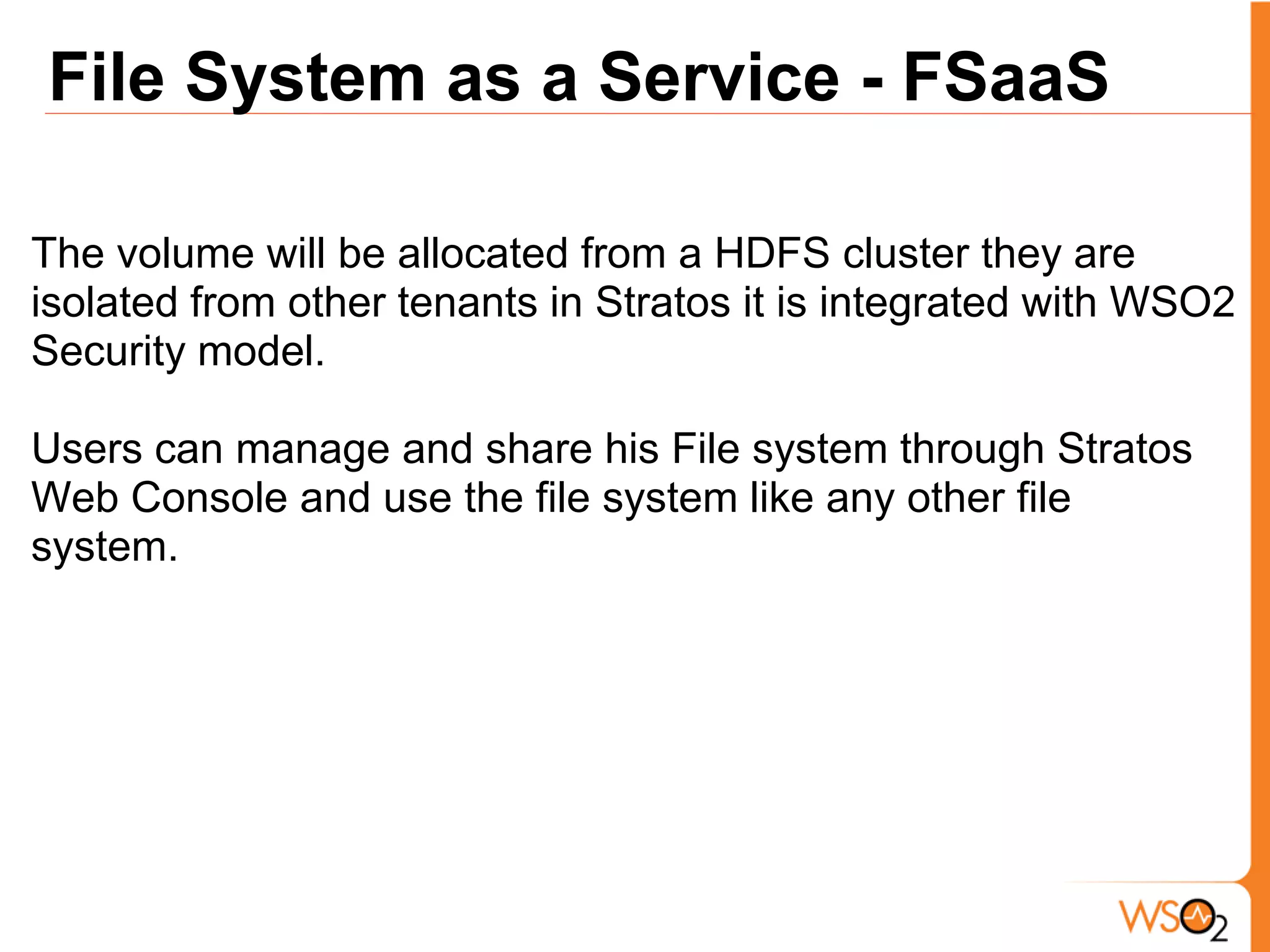 File System as a Service - FSaaS

The volume will be allocated from a HDFS cluster they are
isolated from other tenants in Stratos it is integrated with WSO2
Security model.

Users can manage and share his File system through Stratos
Web Console and use the file system like any other file
system.
 