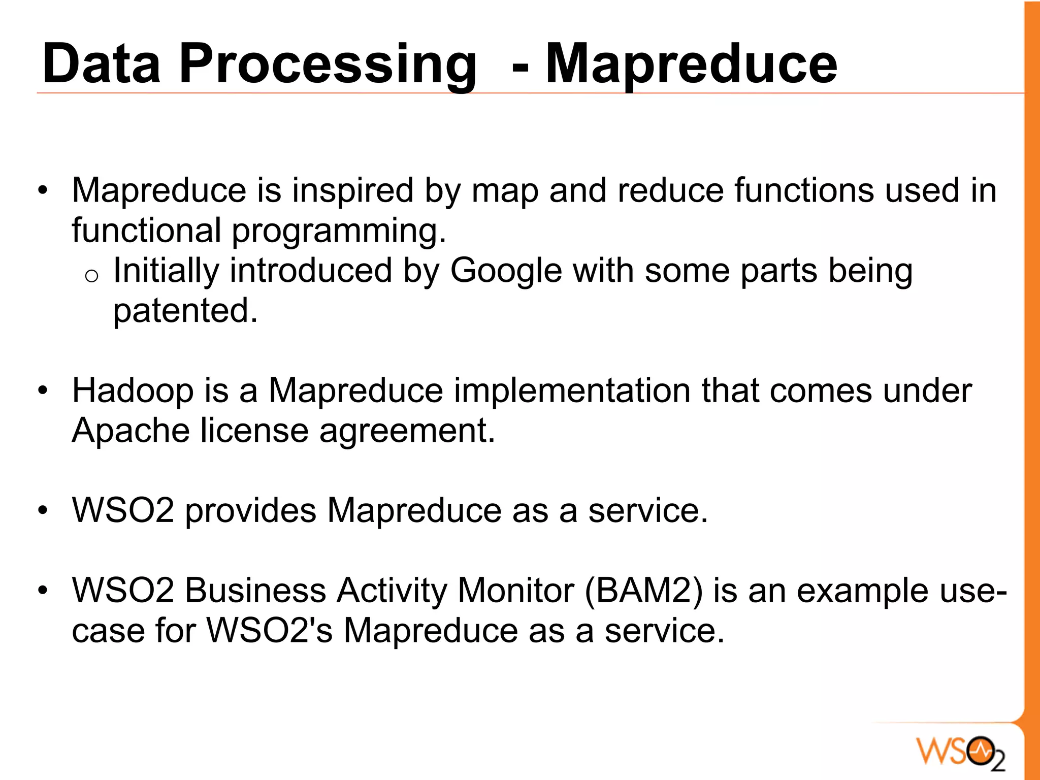 Data Processing - Mapreduce

• Mapreduce is inspired by map and reduce functions used in
  functional programming.
   o Initially introduced by Google with some parts being
     patented.

• Hadoop is a Mapreduce implementation that comes under
  Apache license agreement.

• WSO2 provides Mapreduce as a service.

• WSO2 Business Activity Monitor (BAM2) is an example use-
  case for WSO2's Mapreduce as a service.
 