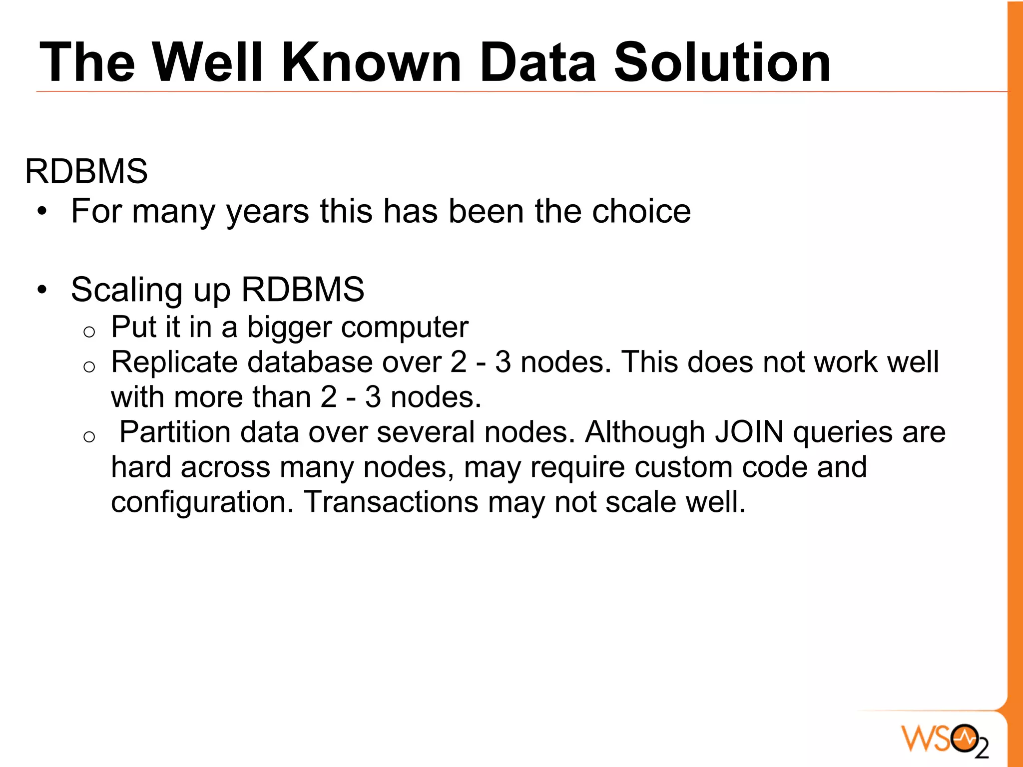 The Well Known Data Solution
RDBMS
• For many years this has been the choice

• Scaling up RDBMS
   o   Put it in a bigger computer
   o   Replicate database over 2 - 3 nodes. This does not work well
       with more than 2 - 3 nodes.
   o    Partition data over several nodes. Although JOIN queries are
       hard across many nodes, may require custom code and
       configuration. Transactions may not scale well.
 