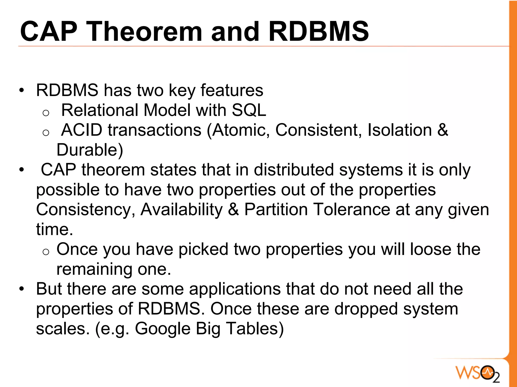 CAP Theorem and RDBMS
• RDBMS has two key features
   o Relational Model with SQL
   o ACID transactions (Atomic, Consistent, Isolation &
     Durable)
• CAP theorem states that in distributed systems it is only
  possible to have two properties out of the properties
  Consistency, Availability & Partition Tolerance at any given
  time.
   o Once you have picked two properties you will loose the
     remaining one.
• But there are some applications that do not need all the
  properties of RDBMS. Once these are dropped system
  scales. (e.g. Google Big Tables)
 