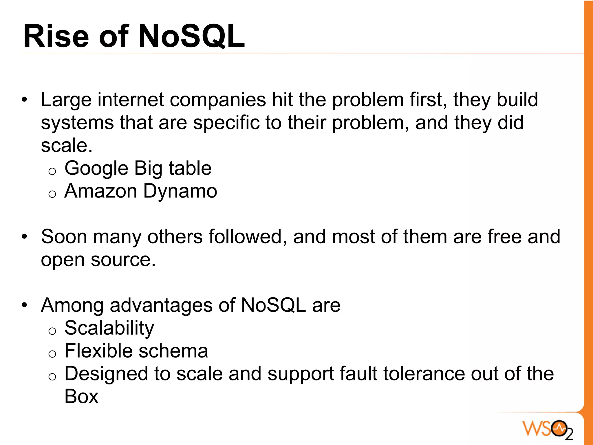 Rise of NoSQL
• Large internet companies hit the problem first, they build
  systems that are specific to their problem, and they did
  scale.
   o Google Big table
   o Amazon Dynamo

• Soon many others followed, and most of them are free and
  open source.

• Among advantages of NoSQL are
  o Scalability
  o Flexible schema
  o Designed to scale and support fault tolerance out of the
    Box
 