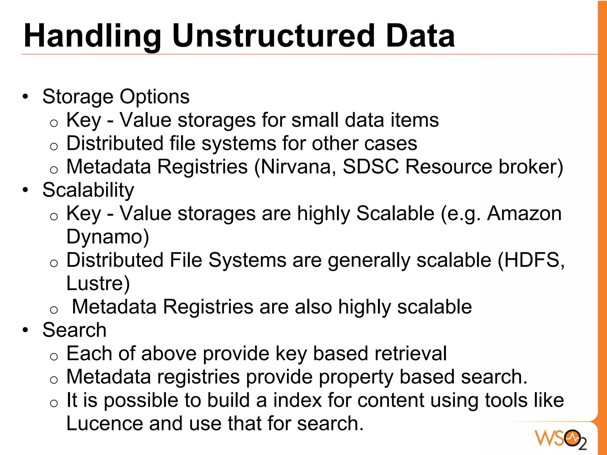 Handling Unstructured Data
• Storage Options
  o Key - Value storages for small data items
  o Distributed file systems for other cases
  o Metadata Registries (Nirvana, SDSC Resource broker)
• Scalability
  o Key - Value storages are highly Scalable (e.g. Amazon
    Dynamo)
  o Distributed File Systems are generally scalable (HDFS,
    Lustre)
  o Metadata Registries are also highly scalable
• Search
  o Each of above provide key based retrieval
  o Metadata registries provide property based search.
  o It is possible to build a index for content using tools like
    Lucence and use that for search.
 