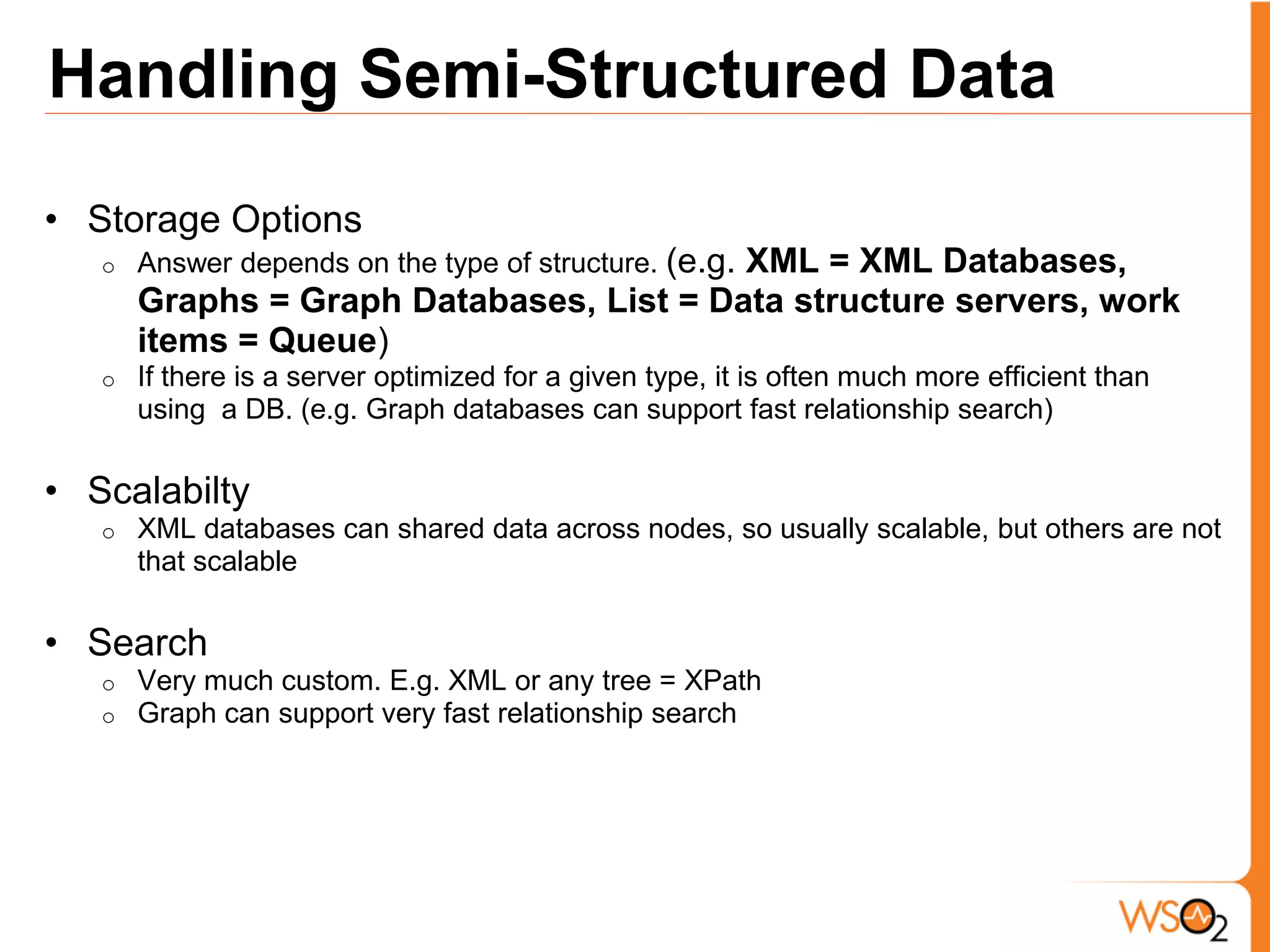 Handling Semi-Structured Data
• Storage Options
   o   Answer depends on the type of structure. (e.g.
                                          XML = XML Databases,
       Graphs = Graph Databases, List = Data structure servers, work
       items = Queue)
   o   If there is a server optimized for a given type, it is often much more efficient than
       using a DB. (e.g. Graph databases can support fast relationship search)

• Scalabilty
   o   XML databases can shared data across nodes, so usually scalable, but others are not
       that scalable

• Search
   o   Very much custom. E.g. XML or any tree = XPath
   o   Graph can support very fast relationship search
 