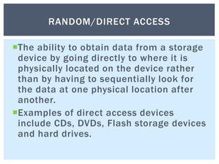 The ability to obtain data from a storage
device by going directly to where it is
physically located on the device rather
than by having to sequentially look for
the data at one physical location after
another.
Examples of direct access devices
include CDs, DVDs, Flash storage devices
and hard drives.
RANDOM/DIRECT ACCESS
 