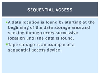 A data location is found by starting at the
beginning of the data storage area and
seeking through every successive
location until the data is found.
Tape storage is an example of a
sequential access device.
SEQUENTIAL ACCESS
 