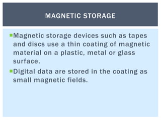 Magnetic storage devices such as tapes
and discs use a thin coating of magnetic
material on a plastic, metal or glass
surface.
Digital data are stored in the coating as
small magnetic fields.
MAGNETIC STORAGE
 