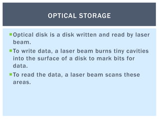 Optical disk is a disk written and read by laser
beam.
To write data, a laser beam burns tiny cavities
into the surface of a disk to mark bits for
data.
To read the data, a laser beam scans these
areas.
OPTICAL STORAGE
 