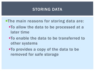 The main reasons for storing data are:
To allow the data to be processed at a
later time
To enable the data to be transferred to
other systems
To provides a copy of the data to be
removed for safe storage
STORING DATA
 