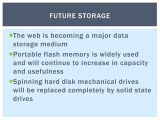 The web is becoming a major data
storage medium
Portable flash memory is widely used
and will continue to increase in capacity
and usefulness
Spinning hard disk mechanical drives
will be replaced completely by solid state
drives
FUTURE STORAGE
 