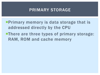 Primary memory is data storage that is
addressed directly by the CPU
There are three types of primary storage:
RAM, ROM and cache memory
PRIMARY STORAGE
 