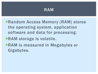 Random Access Memory (RAM) stores
the operating system, application
software and data for processing.
RAM storage is volatile.
RAM is measured in Megabytes or
Gigabytes.
RAM
 