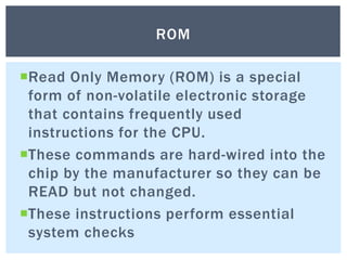 Read Only Memory (ROM) is a special
form of non-volatile electronic storage
that contains frequently used
instructions for the CPU.
These commands are hard-wired into the
chip by the manufacturer so they can be
READ but not changed.
These instructions perform essential
system checks
ROM
 