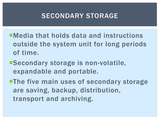 Media that holds data and instructions
outside the system unit for long periods
of time.
Secondary storage is non-volatile,
expandable and portable.
The five main uses of secondary storage
are saving, backup, distribution,
transport and archiving.
SECONDARY STORAGE
 