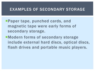 Paper tape, punched cards, and
magnetic tape were early forms of
secondary storage.
Modern forms of secondary storage
include external hard discs, optical discs,
flash drives and portable music players.
EXAMPLES OF SECONDARY STORAGE
 