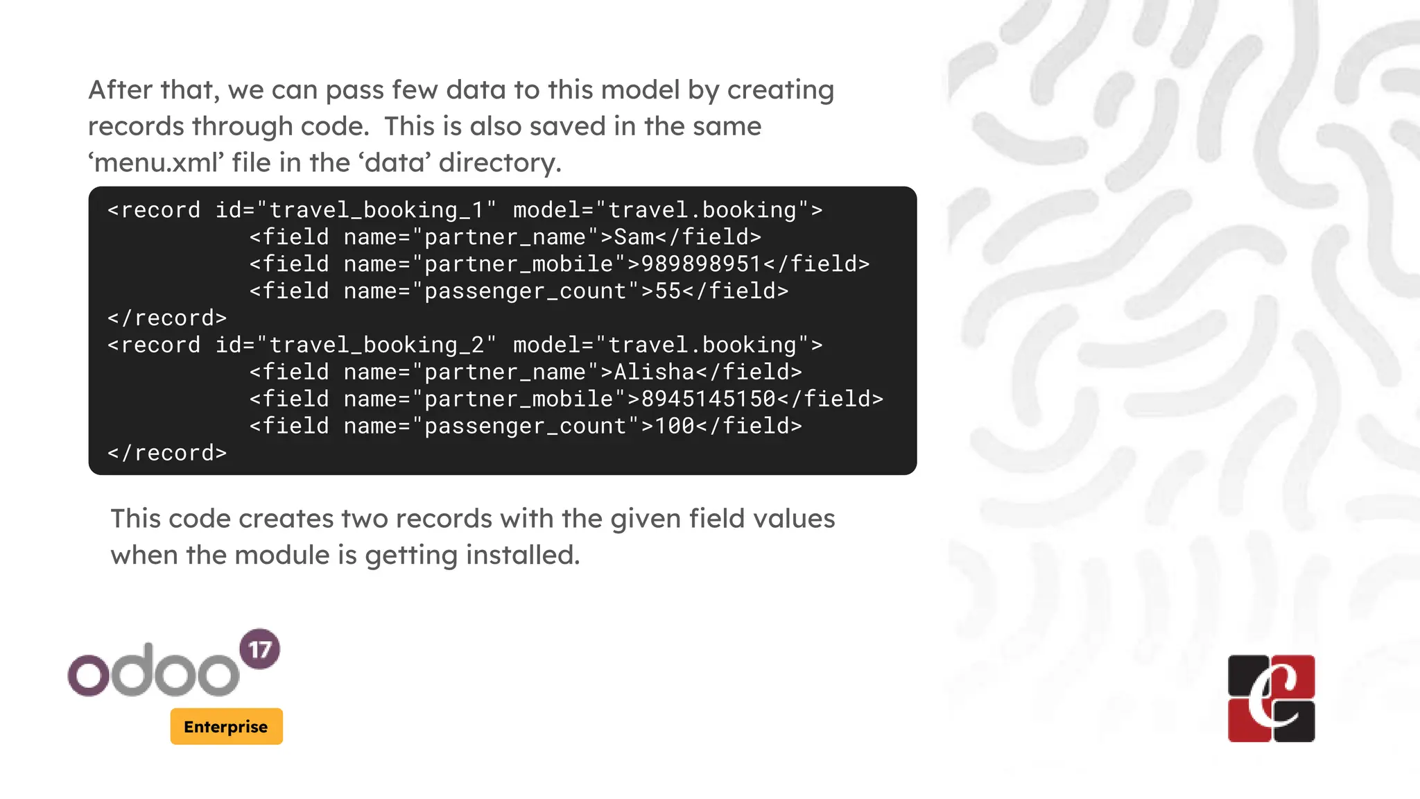 Enterprise
After that, we can pass few data to this model by creating
records through code. This is also saved in the same
‘menu.xml’ file in the ‘data’ directory.
<record id="travel_booking_1" model="travel.booking">
<field name="partner_name">Sam</field>
<field name="partner_mobile">989898951</field>
<field name="passenger_count">55</field>
</record>
<record id="travel_booking_2" model="travel.booking">
<field name="partner_name">Alisha</field>
<field name="partner_mobile">8945145150</field>
<field name="passenger_count">100</field>
</record>
This code creates two records with the given field values
when the module is getting installed.
 