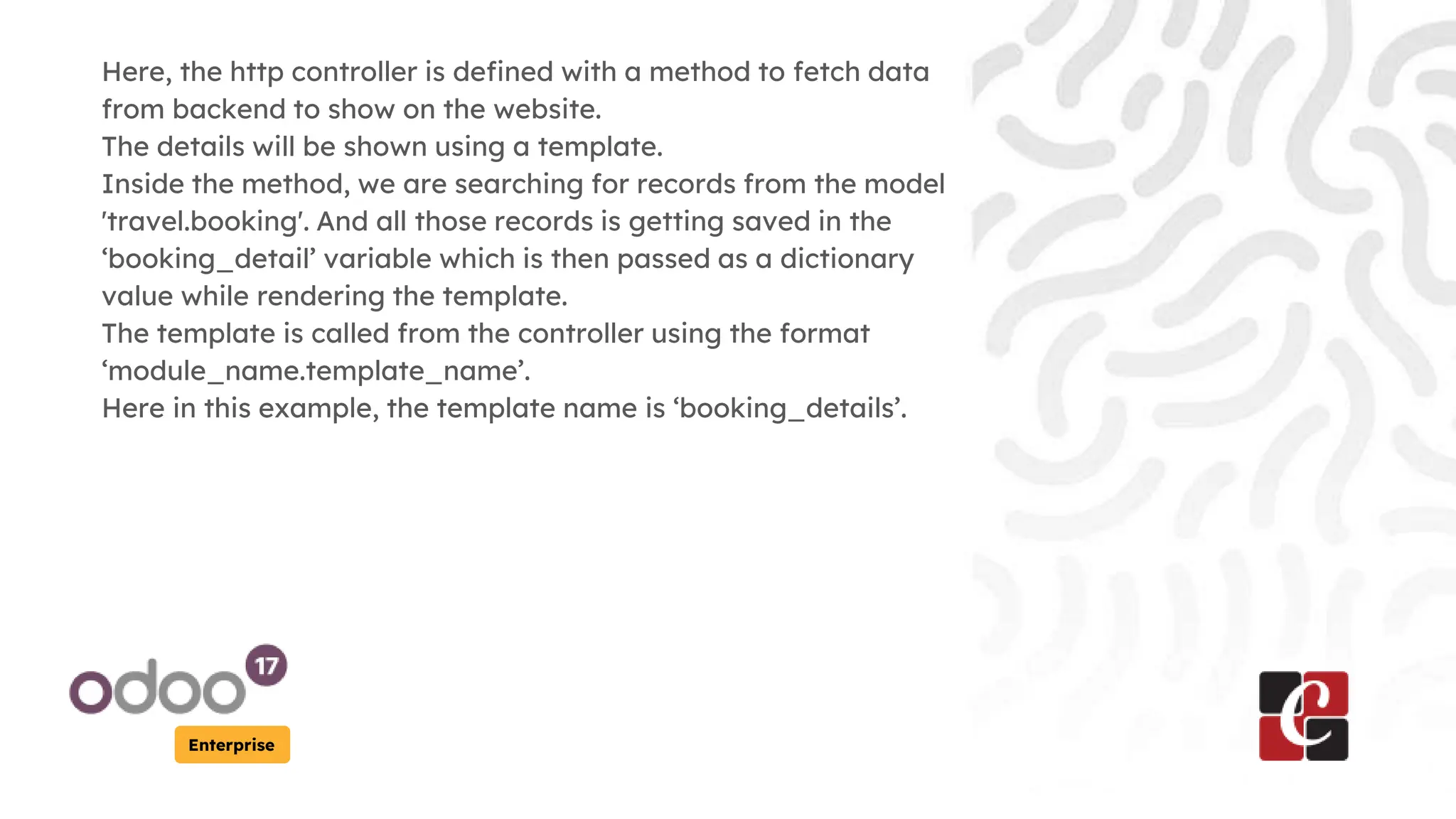 Enterprise
Here, the http controller is defined with a method to fetch data
from backend to show on the website.
The details will be shown using a template.
Inside the method, we are searching for records from the model
'travel.booking'. And all those records is getting saved in the
‘booking_detail’ variable which is then passed as a dictionary
value while rendering the template.
The template is called from the controller using the format
‘module_name.template_name’.
Here in this example, the template name is ‘booking_details’.
 