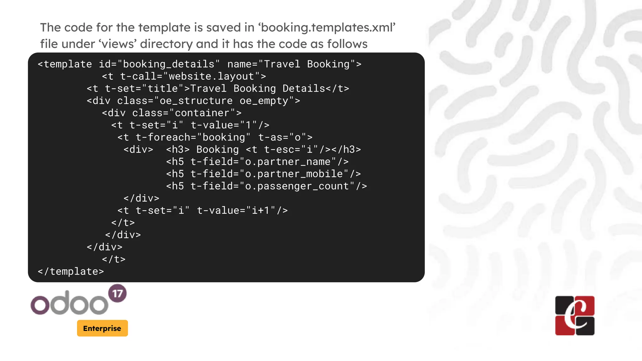 Enterprise
The code for the template is saved in ‘booking.templates.xml’
file under ‘views’ directory and it has the code as follows
<template id="booking_details" name="Travel Booking">
<t t-call="website.layout">
<t t-set="title">Travel Booking Details</t>
<div class="oe_structure oe_empty">
<div class="container">
<t t-set="i" t-value="1"/>
<t t-foreach="booking" t-as="o">
<div> <h3> Booking <t t-esc="i"/></h3>
<h5 t-field="o.partner_name"/>
<h5 t-field="o.partner_mobile"/>
<h5 t-field="o.passenger_count"/>
</div>
<t t-set="i" t-value="i+1"/>
</t>
</div>
</div>
</t>
</template>
 