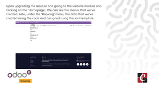 Enterprise
Upon upgrading the module and going to the website module and
clicking on the ‘Homepage’, We can see the menus that we’ve
created. Aslo, under the ‘Booking’ menu, the data that we’ve
created using the code and designed using the xml template.
 