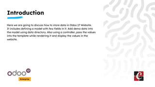 Introduction
Enterprise
Here we are going to discuss how to store data in Odoo 17 Website.
It includes defining a model with few fields in it. Add demo data into
the model using data directory. Also using a controller, pass the values
into the template while rendering it and display the values in the
website.
 