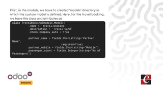 Enterprise
First, in the module, we have to created ‘models’ directory in
which the custom model is defined. Here, for the travel booking,
we have the class and attributes as
class TravelBooking(models.Model):
_name = 'travel.booking'
_description = 'Travel Card'
_check_company_auto = True
partner_name = fields.Char(string="Partner
Name",
required=True)
partner_mobile = fields.Char(string="Mobile")
passenger_count = fields.Integer(string="No of
Passengers")
 
