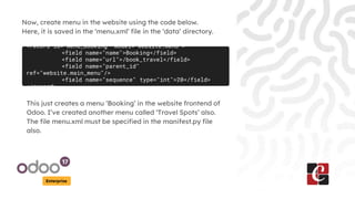 Enterprise
Now, create menu in the website using the code below.
Here, it is saved in the ‘menu.xml’ file in the ‘data’ directory.
<record id="menu_booking" model="website.menu">
<field name="name">Booking</field>
<field name="url">/book_travel</field>
<field name="parent_id"
ref="website.main_menu"/>
<field name="sequence" type="int">20</field>
</record>
This just creates a menu ‘Booking’ in the website frontend of
Odoo. I’ve created another menu called ‘Travel Spots’ also.
The file menu.xml must be specified in the manifest.py file
also.
 