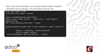 Enterprise
Now, from the controllers, we can pass these values using the
template that we design. The controller ‘main.py’ file
from odoo import http
from odoo.http import request
class TravelData(http.Controller):
@http.route('/book_travel', type='http', auth="public",
website=True)
def travel_booking_info(self, **arg):
booking_detail=request.env['travel.booking'].sudo().search([]
)
values = {'booking': booking_detail}
return request.render(
'travel_management.booking_details', values)
 