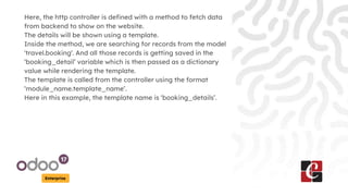 Enterprise
Here, the http controller is defined with a method to fetch data
from backend to show on the website.
The details will be shown using a template.
Inside the method, we are searching for records from the model
'travel.booking'. And all those records is getting saved in the
‘booking_detail’ variable which is then passed as a dictionary
value while rendering the template.
The template is called from the controller using the format
‘module_name.template_name’.
Here in this example, the template name is ‘booking_details’.
 