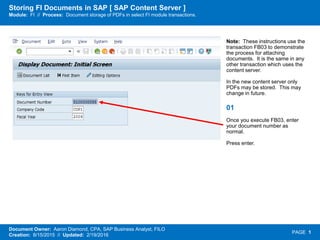 Storing FI Documents in SAP [ SAP Content Server ]
Module: FI // Process: Document storage of PDFs in select FI module transactions.
Document Owner: Aaron Diamond, CPA, SAP Business Analyst, FILO
Creation: 8/15/2015 // Updated: 2/19/2016
PAGE 1
Note: These instructions use the
transaction FB03 to demonstrate
the process for attaching
documents. It is the same in any
other transaction which uses the
content server.
In the new content server only
PDFs may be stored. This may
change in future.
01
Once you execute FB03, enter
your document number as
normal.
Press enter.
 
