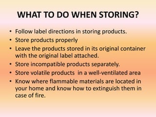 WHAT TO DO WHEN STORING?
• Follow label directions in storing products.
• Store products properly
• Leave the products stored in its original container
with the original label attached.
• Store incompatible products separately.
• Store volatile products in a well-ventilated area
• Know where flammable materials are located in
your home and know how to extinguish them in
case of fire.
 