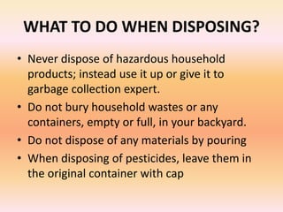 WHAT TO DO WHEN DISPOSING?
• Never dispose of hazardous household
products; instead use it up or give it to
garbage collection expert.
• Do not bury household wastes or any
containers, empty or full, in your backyard.
• Do not dispose of any materials by pouring
• When disposing of pesticides, leave them in
the original container with cap
 