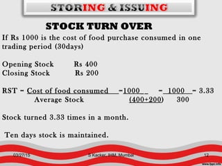 STOCK TURN OVER
If Rs 1000 is the cost of food purchase consumed in one
trading period (30days)
Opening Stock Rs 400
Closing Stock Rs 200
RST = Cost of food consumed =1000__ = 1000 = 3.33
Average Stock (400+200) 300
Stock turned 3.33 times in a month.
Ten days stock is maintained.
03/27/15 12S Kacker, IHM, Mumbai
 
