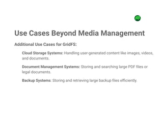 Additional Use Cases for GridFS:
Cloud Storage Systems: Handling user-generated content like images, videos,
and documents.
Document Management Systems: Storing and searching large PDF files or
legal documents.
Backup Systems: Storing and retrieving large backup files efficiently.
Use Cases Beyond Media Management
 