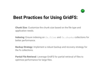 Chunk Size: Customize the chunk size based on the file type and
application needs.
Indexing: Ensure indexing on fs.files and fs.chunks collections for
better performance.
Backup Strategy: Implement a robust backup and recovery strategy for
the fs collections.
Partial File Retrieval: Leverage GridFS for partial retrieval of files to
optimize performance for large files.
Best Practices for Using GridFS:
 
