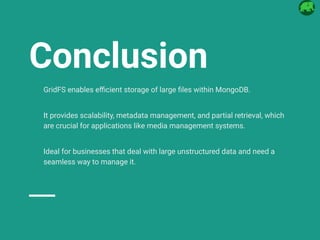 Conclusion
GridFS enables efficient storage of large files within MongoDB.
It provides scalability, metadata management, and partial retrieval, which
are crucial for applications like media management systems.
Ideal for businesses that deal with large unstructured data and need a
seamless way to manage it.
 