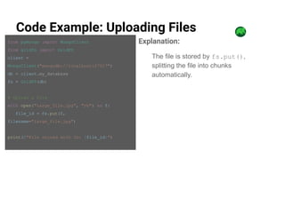 Code Example: Uploading Files
from pymongo import MongoClient
from gridfs import GridFS
client =
MongoClient("mongodb://localhost:27017")
db = client.my_database
fs = GridFS(db)
# Upload a file
with open("large_file.jpg", "rb") as f:
file_id = fs.put(f,
filename="large_file.jpg")
print(f"File stored with ID: {file_id}")
Explanation:
The file is stored by fs.put(),
splitting the file into chunks
automatically.
 