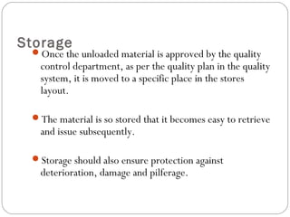 Storage
Once the unloaded material is approved by the quality
control department, as per the quality plan in the quality
system, it is moved to a specific place in the stores
layout.
The material is so stored that it becomes easy to retrieve
and issue subsequently.
Storage should also ensure protection against
deterioration, damage and pilferage.
 