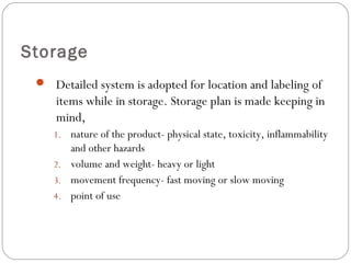 Storage
 Detailed system is adopted for location and labeling of
items while in storage. Storage plan is made keeping in
mind,
1. nature of the product- physical state, toxicity, inflammability
and other hazards
2. volume and weight- heavy or light
3. movement frequency- fast moving or slow moving
4. point of use
 